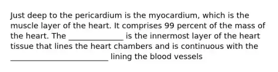 Just deep to the pericardium is the myocardium, which is the muscle layer of the heart. It comprises 99 percent of the mass of the heart. The ______________ is the innermost layer of the heart tissue that lines the heart chambers and is continuous with the _________________________ lining the blood vessels