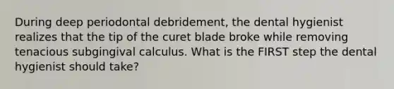 During deep periodontal debridement, the dental hygienist realizes that the tip of the curet blade broke while removing tenacious subgingival calculus. What is the FIRST step the dental hygienist should take?