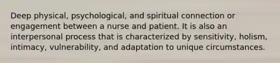 Deep physical, psychological, and spiritual connection or engagement between a nurse and patient. It is also an interpersonal process that is characterized by sensitivity, holism, intimacy, vulnerability, and adaptation to unique circumstances.