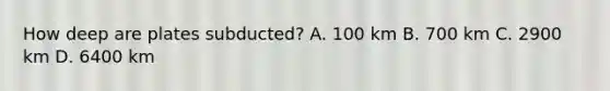 How deep are plates subducted? A. 100 km B. 700 km C. 2900 km D. 6400 km