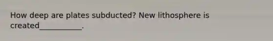 How deep are plates subducted? New lithosphere is created___________.