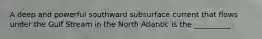 A deep and powerful southward subsurface current that flows under the Gulf Stream in the North Atlantic is the __________.