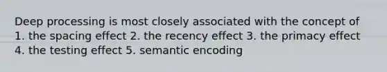 Deep processing is most closely associated with the concept of 1. the spacing effect 2. the recency effect 3. the primacy effect 4. the testing effect 5. semantic encoding