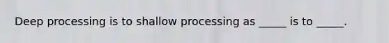 Deep processing is to shallow processing as _____ is to _____.