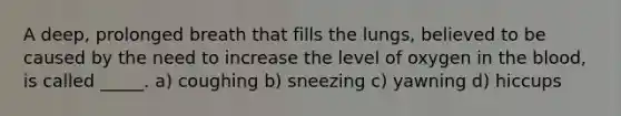 A deep, prolonged breath that fills the lungs, believed to be caused by the need to increase the level of oxygen in the blood, is called _____.​ a) ​coughing b) ​sneezing c) ​yawning d) ​hiccups