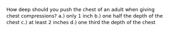 How deep should you push the chest of an adult when giving chest compressions? a.) only 1 inch b.) one half the depth of the chest c.) at least 2 inches d.) one third the depth of the chest