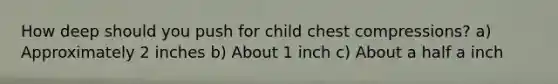 How deep should you push for child chest compressions? a) Approximately 2 inches b) About 1 inch c) About a half a inch