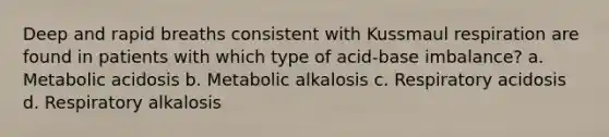 Deep and rapid breaths consistent with Kussmaul respiration are found in patients with which type of acid-base imbalance? a. Metabolic acidosis b. Metabolic alkalosis c. Respiratory acidosis d. Respiratory alkalosis