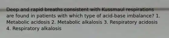 Deep and rapid breaths consistent with Kussmaul respirations are found in patients with which type of acid-base imbalance? 1. Metabolic acidosis 2. Metabolic alkalosis 3. Respiratory acidosis 4. Respiratory alkalosis