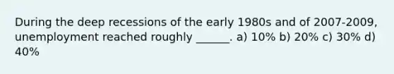 During the deep recessions of the early 1980s and of 2007-2009, unemployment reached roughly ______. a) 10% b) 20% c) 30% d) 40%