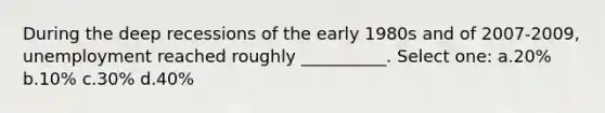During the deep recessions of the early 1980s and of 2007-2009, unemployment reached roughly __________. Select one: a.20% b.10% c.30% d.40%
