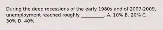 During the deep recessions of the early 1980s and of 2007-2009, unemployment reached roughly __________. A. 10% B. 20% C. 30% D. 40%
