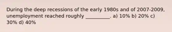 During the deep recessions of the early 1980s and of 2007-2009, unemployment reached roughly __________. a) 10% b) 20% c) 30% d) 40%