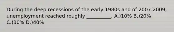 During the deep recessions of the early 1980s and of 2007-2009, unemployment reached roughly __________. A.)10% B.)20% C.)30% D.)40%