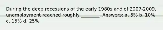During the deep recessions of the early 1980s and of 2007-2009, unemployment reached roughly ________. Answers: a. 5% b. 10% c. 15% d. 25%
