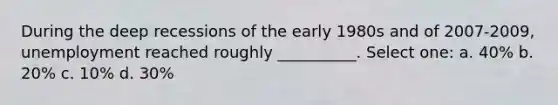 During the deep recessions of the early 1980s and of 2007-2009, unemployment reached roughly __________. Select one: a. 40% b. 20% c. 10% d. 30%
