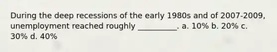 During the deep recessions of the early 1980s and of 2007-2009, unemployment reached roughly __________. a. 10% b. 20% c. 30% d. 40%