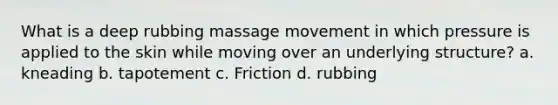 What is a deep rubbing massage movement in which pressure is applied to the skin while moving over an underlying structure? a. kneading b. tapotement c. Friction d. rubbing