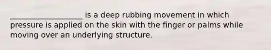 ___________________ is a deep rubbing movement in which pressure is applied on the skin with the finger or palms while moving over an underlying structure.