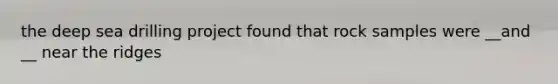 the deep sea drilling project found that rock samples were __and __ near the ridges