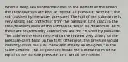 When a deep sea submarine dives to the bottom of the ocean, the crew quarters are kept at normal air pressure. Why isn't the sub crushed by the water pressure? The hull of the submarine is very strong and protects it from the pressure. One crack in the steel/titanium walls of the submarine would be disastrous. All of these are reasons why submarines are not crushed by pressure. The submarine must descend to the bottom very slowly so the pressure can't build up too fast. Otherwise, the pressure would instantly crush the sub. "Slow and steady as she goes," is the sailor's motto. The air pressure inside the submarine must be equal to the outside pressure, or it would be crushed.