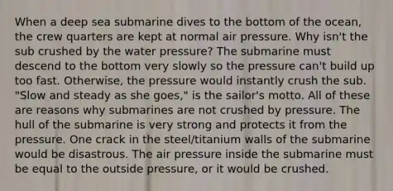 When a deep sea submarine dives to the bottom of the ocean, the crew quarters are kept at normal air pressure. Why isn't the sub crushed by the water pressure? The submarine must descend to the bottom very slowly so the pressure can't build up too fast. Otherwise, the pressure would instantly crush the sub. "Slow and steady as she goes," is the sailor's motto. All of these are reasons why submarines are not crushed by pressure. The hull of the submarine is very strong and protects it from the pressure. One crack in the steel/titanium walls of the submarine would be disastrous. The air pressure inside the submarine must be equal to the outside pressure, or it would be crushed.