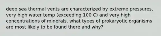 deep sea thermal vents are characterized by extreme pressures, very high water temp (exceeding 100 C) and very high concentrations of minerals. what types of prokaryotic organisms are most likely to be found there and why?
