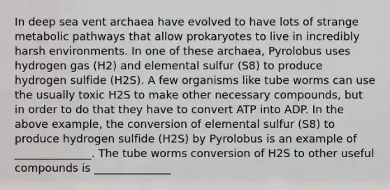 In deep sea vent archaea have evolved to have lots of strange metabolic pathways that allow prokaryotes to live in incredibly harsh environments. In one of these archaea, Pyrolobus uses hydrogen gas (H2) and elemental sulfur (S8) to produce hydrogen sulfide (H2S). A few organisms like tube worms can use the usually toxic H2S to make other necessary compounds, but in order to do that they have to convert ATP into ADP. In the above example, the conversion of elemental sulfur (S8) to produce hydrogen sulfide (H2S) by Pyrolobus is an example of ______________. The tube worms conversion of H2S to other useful compounds is ______________