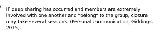 IF deep sharing has occurred and members are extremely involved with one another and "belong" to the group, closure may take several sessions. (Personal communication, Giddings, 2015).