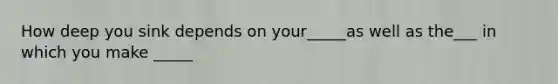 How deep you sink depends on your_____as well as the___ in which you make _____