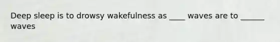 Deep sleep is to drowsy wakefulness as ____ waves are to ______ waves
