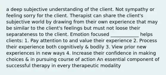 a deep subjective understanding of the client. Not sympathy or feeling sorry for the client. Therapist can share the client's subjective world by drawing from their own experience that may be similar to the client's feelings but must not loose their separateness to the client. Emotion focused ____________ helps clients: 1. Pay attention to and value their experience 2. Process their experience both cognitively & bodily 3. View prior new experiences in new ways 4. Increase their confidence in making choices & in pursuing course of action An essential component of successful therapy in every therapeutic modality