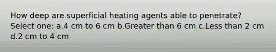 How deep are superficial heating agents able to penetrate? Select one: a.4 cm to 6 cm b.Greater than 6 cm c.Less than 2 cm d.2 cm to 4 cm