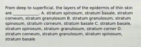 From deep to superficial, the layers of <a href='https://www.questionai.com/knowledge/kBFgQMpq6s-the-epidermis' class='anchor-knowledge'>the epidermis</a> of thin skin are _____________. A. stratum spinosum, stratum basale, stratum corneum, stratum granulosum B. stratum granulosum, stratum spinosum, stratum corneum, stratum basale C. stratum basale, stratum spinosum, stratum granulosum, stratum corner D. stratum corneum, stratum granulosum, stratum spinosum, stratum basale