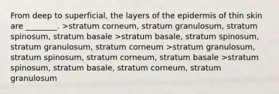 From deep to superficial, the layers of the epidermis of thin skin are ________. >stratum corneum, stratum granulosum, stratum spinosum, stratum basale >stratum basale, stratum spinosum, stratum granulosum, stratum corneum >stratum granulosum, stratum spinosum, stratum corneum, stratum basale >stratum spinosum, stratum basale, stratum corneum, stratum granulosum