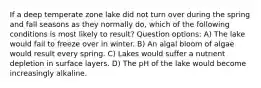 If a deep temperate zone lake did not turn over during the spring and fall seasons as they normally do, which of the following conditions is most likely to result? Question options: A) The lake would fail to freeze over in winter. B) An algal bloom of algae would result every spring. C) Lakes would suffer a nutrient depletion in surface layers. D) The pH of the lake would become increasingly alkaline.