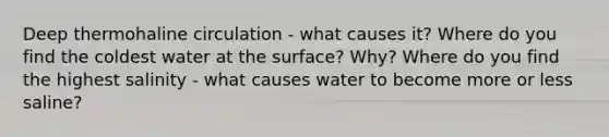 Deep thermohaline circulation - what causes it? Where do you find the coldest water at the surface? Why? Where do you find the highest salinity - what causes water to become more or less saline?