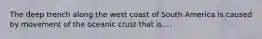 The deep trench along the west coast of South America is caused by movement of the oceanic crust that is....