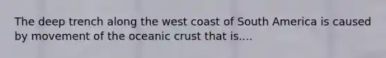 The deep trench along the west coast of South America is caused by movement of the oceanic crust that is....