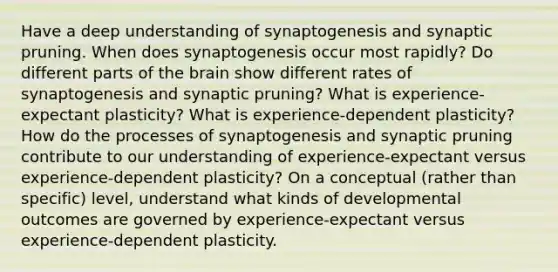 Have a deep understanding of synaptogenesis and synaptic pruning. When does synaptogenesis occur most rapidly? Do different parts of the brain show different rates of synaptogenesis and synaptic pruning? What is experience-expectant plasticity? What is experience-dependent plasticity? How do the processes of synaptogenesis and synaptic pruning contribute to our understanding of experience-expectant versus experience-dependent plasticity? On a conceptual (rather than specific) level, understand what kinds of developmental outcomes are governed by experience-expectant versus experience-dependent plasticity.