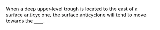 When a deep upper-level trough is located to the east of a surface anticyclone, the surface anticyclone will tend to move towards the ____.