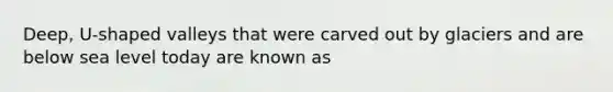 Deep, U-shaped valleys that were carved out by glaciers and are below sea level today are known as