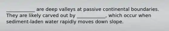 ____________ are deep valleys at passive continental boundaries. They are likely carved out by ____________, which occur when sediment-laden water rapidly moves down slope.