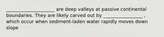 _____________________ are deep valleys at passive continental boundaries. They are likely carved out by _________________ , which occur when sediment-laden water rapidly moves down slope