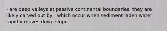 - are deep valleys at passive continental boundaries. they are likely carved out by - which occur when sediment laden water rapidly moves down slope