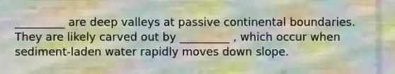 _________ are deep valleys at passive continental boundaries. They are likely carved out by _________ , which occur when sediment-laden water rapidly moves down slope.