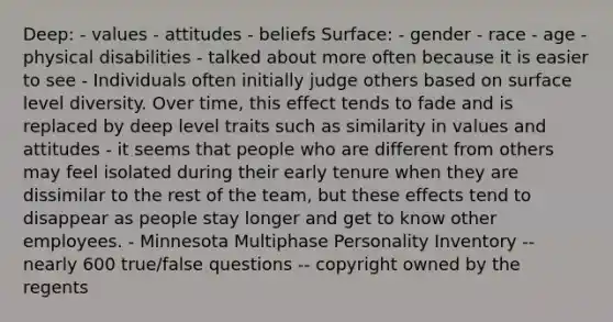 Deep: - values - attitudes - beliefs Surface: - gender - race - age - physical disabilities - talked about more often because it is easier to see - Individuals often initially judge others based on surface level diversity. Over time, this effect tends to fade and is replaced by deep level traits such as similarity in values and attitudes - it seems that people who are different from others may feel isolated during their early tenure when they are dissimilar to the rest of the team, but these effects tend to disappear as people stay longer and get to know other employees. - Minnesota Multiphase Personality Inventory -- nearly 600 true/false questions -- copyright owned by the regents