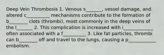 Deep Vein Thrombosis 1. Venous s_______, vessel damage, and altered c__________ mechanisms contribute to the formation of b________ clots (thrombi), most commonly in the deep veins of the l_______ 2. This complication is increased with i_____________ often associated with a f__________ 3. Like fat particles, thrombi can b________ off and travel to the lungs, causing a p____________ embolism.