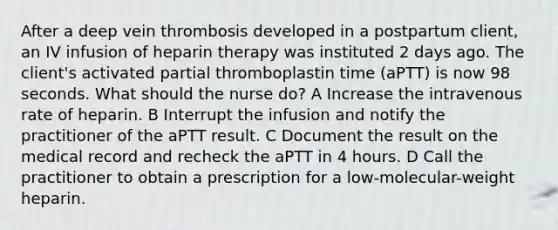 After a deep vein thrombosis developed in a postpartum client, an IV infusion of heparin therapy was instituted 2 days ago. The client's activated partial thromboplastin time (aPTT) is now 98 seconds. What should the nurse do? A Increase the intravenous rate of heparin. B Interrupt the infusion and notify the practitioner of the aPTT result. C Document the result on the medical record and recheck the aPTT in 4 hours. D Call the practitioner to obtain a prescription for a low-molecular-weight heparin.