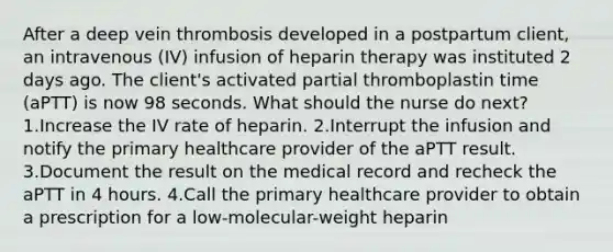 After a deep vein thrombosis developed in a postpartum client, an intravenous (IV) infusion of heparin therapy was instituted 2 days ago. The client's activated partial thromboplastin time (aPTT) is now 98 seconds. What should the nurse do next? 1.Increase the IV rate of heparin. 2.Interrupt the infusion and notify the primary healthcare provider of the aPTT result. 3.Document the result on the medical record and recheck the aPTT in 4 hours. 4.Call the primary healthcare provider to obtain a prescription for a low-molecular-weight heparin